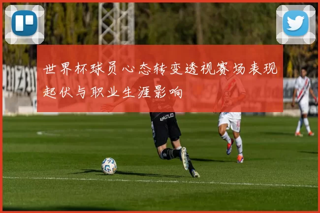 世界杯球员心态转变透视赛场表现起伏与职业生涯影响