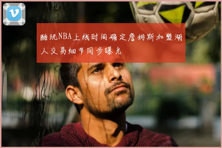 酷玩NBA上线时间确定詹姆斯加盟湖人交易细节同步曝光
