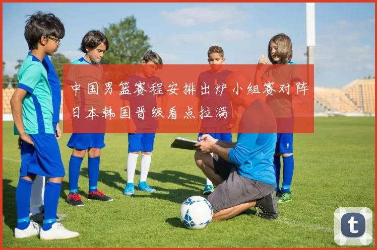 中国男篮赛程安排出炉小组赛对阵日本韩国晋级看点拉满