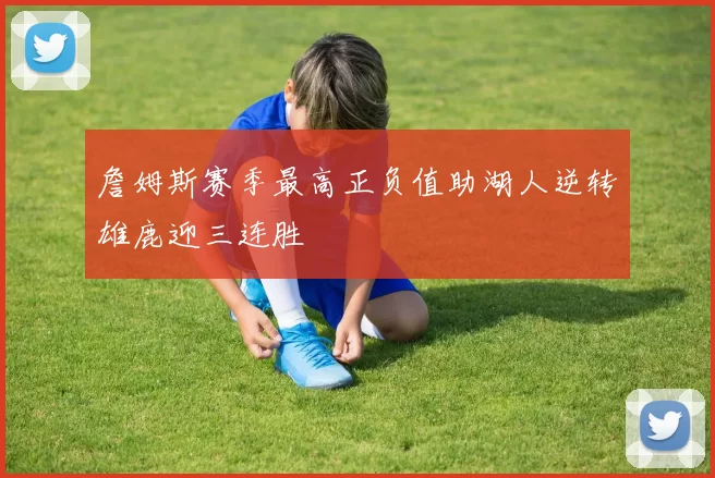 詹姆斯赛季最高正负值助湖人逆转雄鹿迎三连胜