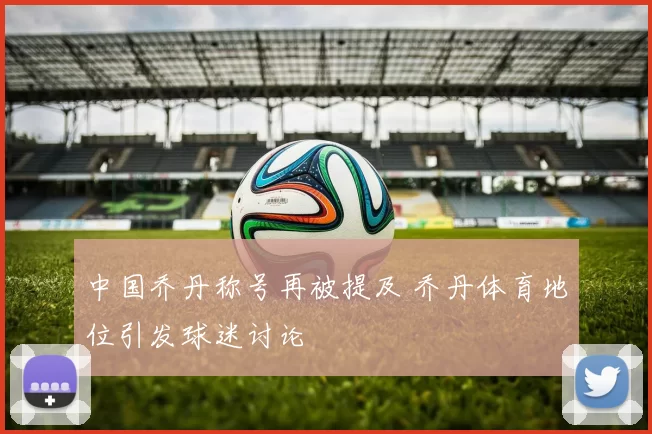 中国乔丹称号再被提及 乔丹体育地位引发球迷讨论