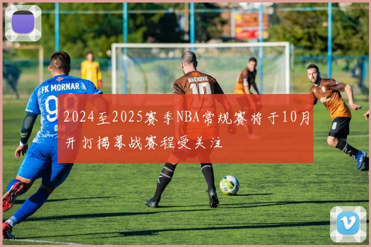 2024至2025赛季NBA常规赛将于10月开打揭幕战赛程受关注
