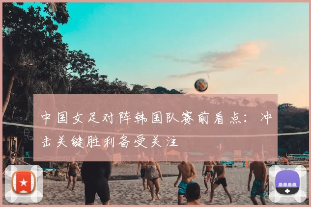 中国女足对阵韩国队赛前看点：冲击关键胜利备受关注