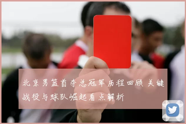 北京男篮首夺总冠军历程回顾 关键战役与球队崛起看点解析
