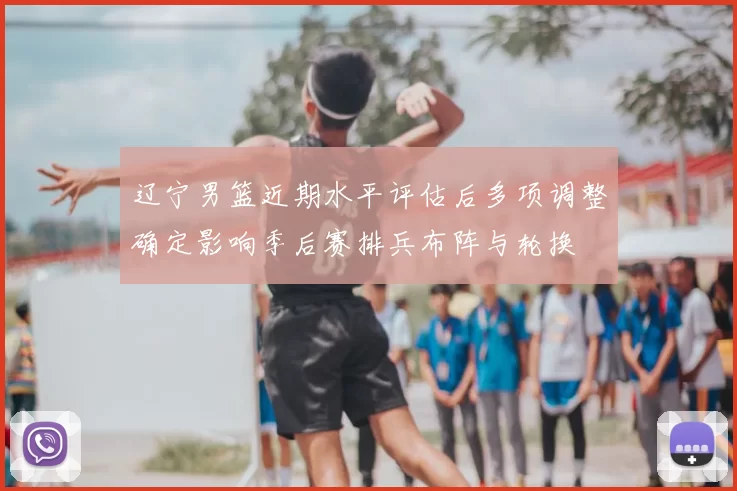 辽宁男篮近期水平评估后多项调整确定影响季后赛排兵布阵与轮换