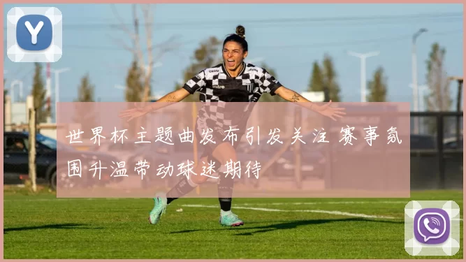 世界杯主题曲发布引发关注 赛事氛围升温带动球迷期待