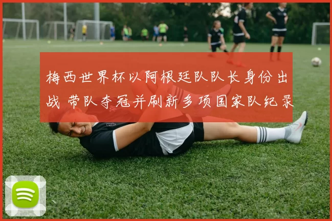 梅西世界杯以阿根廷队队长身份出战 带队夺冠并刷新多项国家队纪录