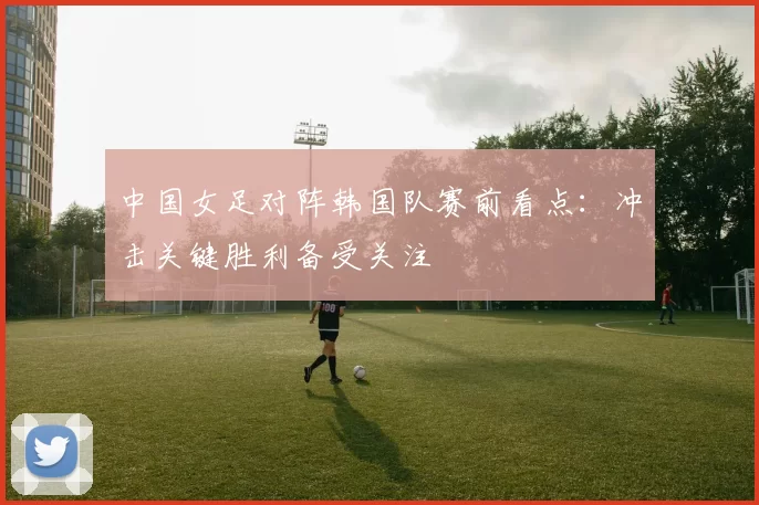 中国女足对阵韩国队赛前看点：冲击关键胜利备受关注