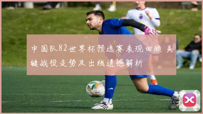 中国队82世界杯预选赛表现回顾 关键战役走势及出线遗憾解析