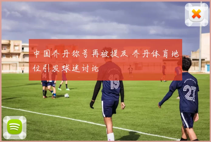 中国乔丹称号再被提及 乔丹体育地位引发球迷讨论