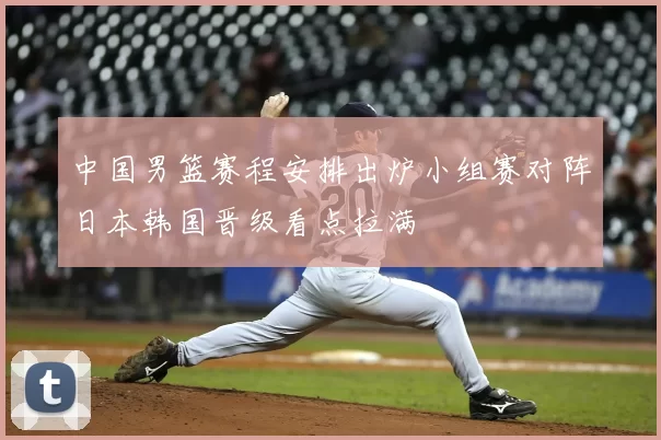 中国男篮赛程安排出炉小组赛对阵日本韩国晋级看点拉满