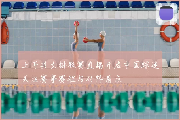 土耳其女排联赛直播开启中国球迷关注赛事赛程与对阵看点