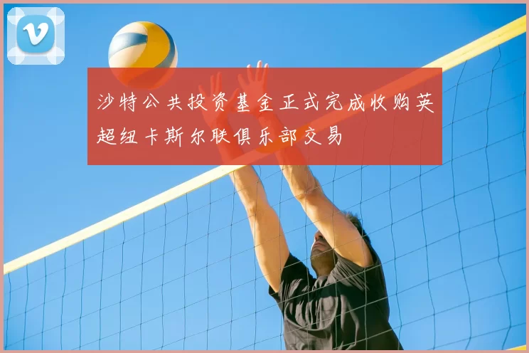 沙特公共投资基金正式完成收购英超纽卡斯尔联俱乐部交易