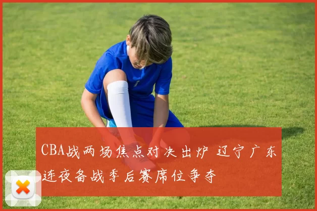 CBA战两场焦点对决出炉 辽宁广东连夜备战季后赛席位争夺