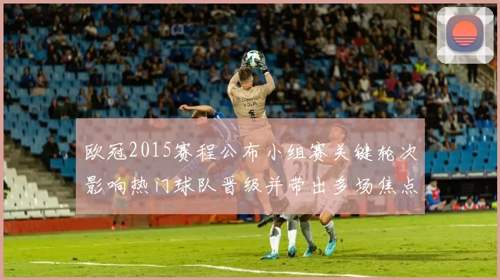 欧冠2015赛程公布小组赛关键轮次影响热门球队晋级并带出多场焦点战