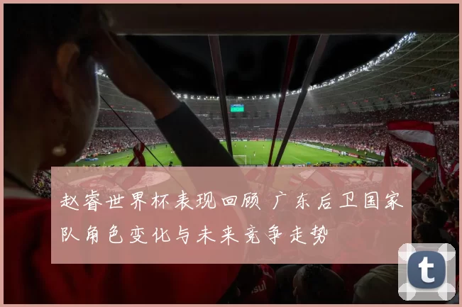 赵睿世界杯表现回顾 广东后卫国家队角色变化与未来竞争走势