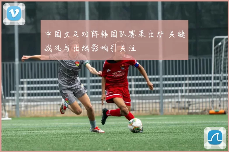 中国女足对阵韩国队赛果出炉 关键战况与出线影响引关注