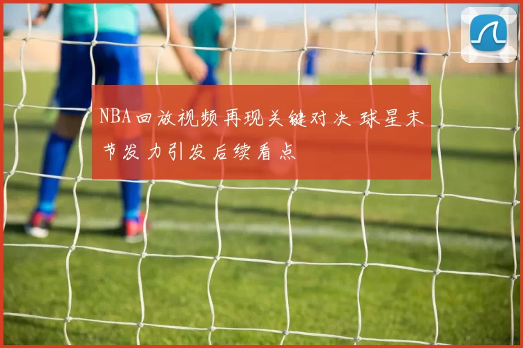 NBA回放视频再现关键对决 球星末节发力引发后续看点