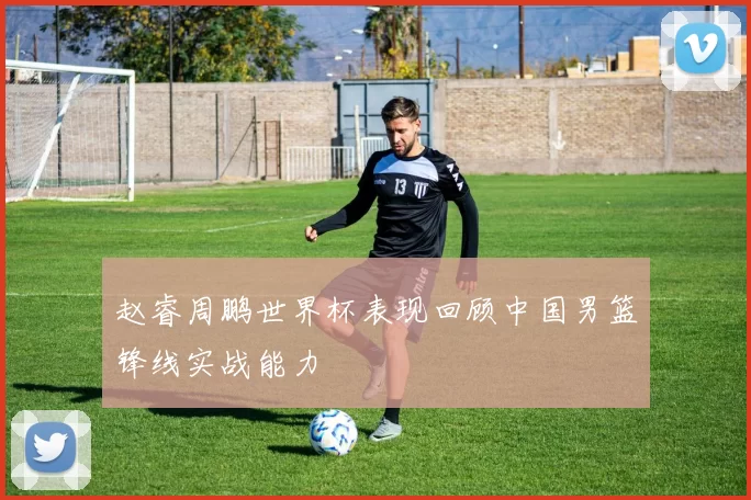 赵睿周鹏世界杯表现回顾中国男篮锋线实战能力