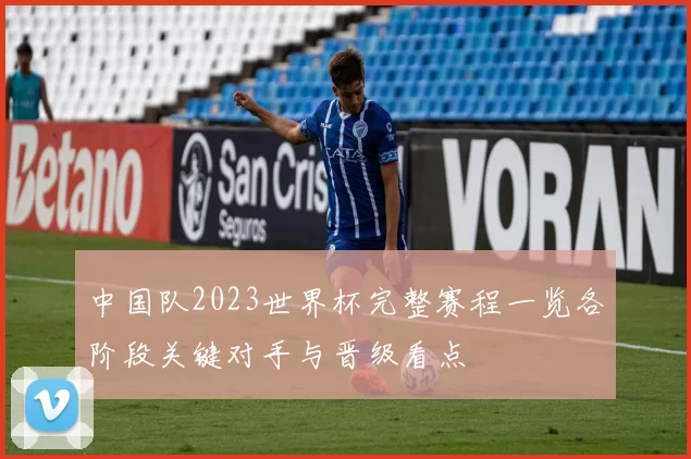中国队2023世界杯完整赛程一览各阶段关键对手与晋级看点