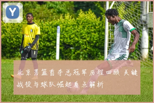 北京男篮首夺总冠军历程回顾 关键战役与球队崛起看点解析
