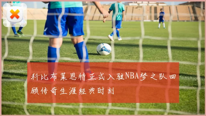 科比布莱恩特正式入驻NBA梦之队回顾传奇生涯经典时刻