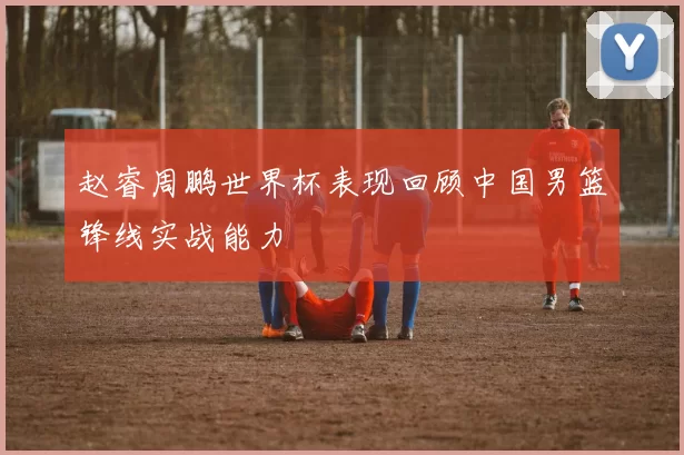 赵睿周鹏世界杯表现回顾中国男篮锋线实战能力