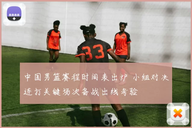 中国男篮赛程时间表出炉 小组对决连打关键场次备战出线考验