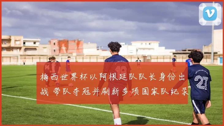 梅西世界杯以阿根廷队队长身份出战 带队夺冠并刷新多项国家队纪录