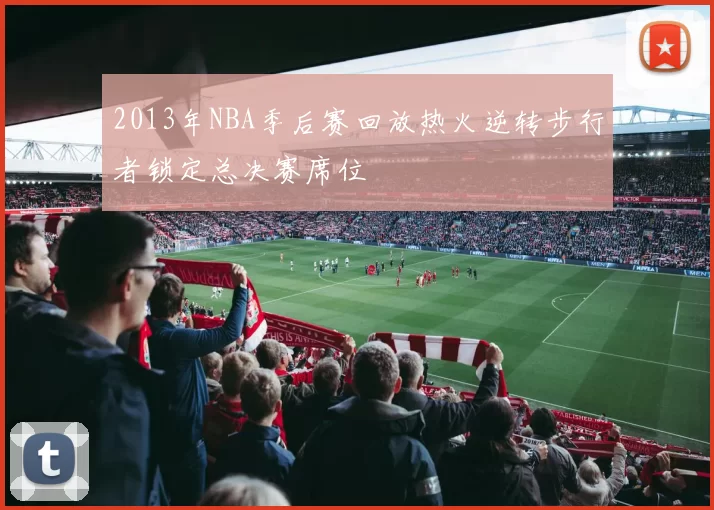2013年NBA季后赛回放热火逆转步行者锁定总决赛席位
