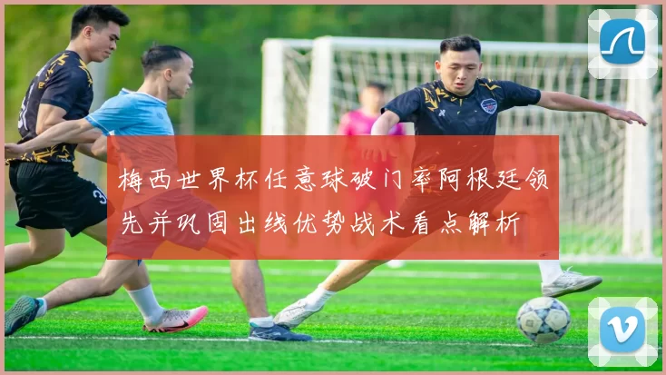 梅西世界杯任意球破门率阿根廷领先并巩固出线优势战术看点解析