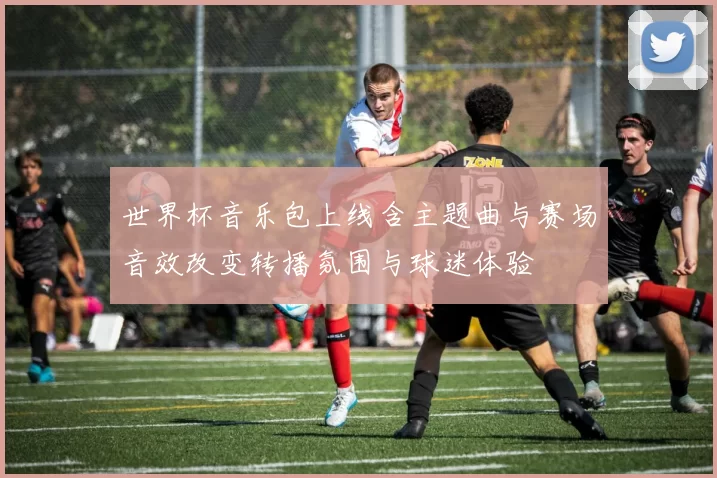 世界杯音乐包上线含主题曲与赛场音效改变转播氛围与球迷体验