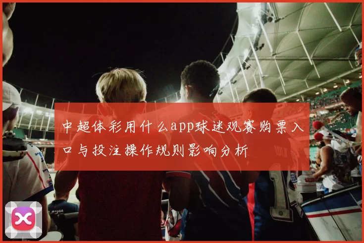 中超体彩用什么app球迷观赛购票入口与投注操作规则影响分析