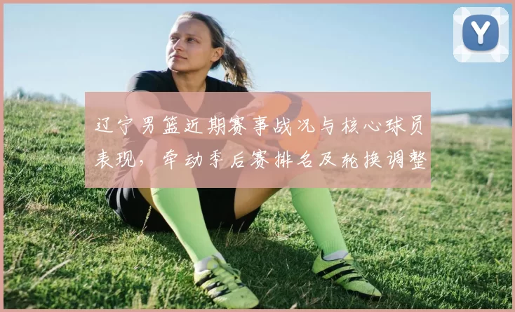 辽宁男篮近期赛事战况与核心球员表现，牵动季后赛排名及轮换调整